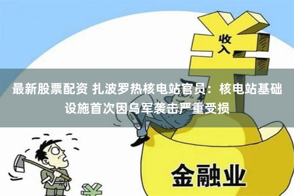 最新股票配资 扎波罗热核电站官员：核电站基础设施首次因乌军袭击严重受损
