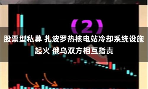 股票型私募 扎波罗热核电站冷却系统设施起火 俄乌双方相互指责
