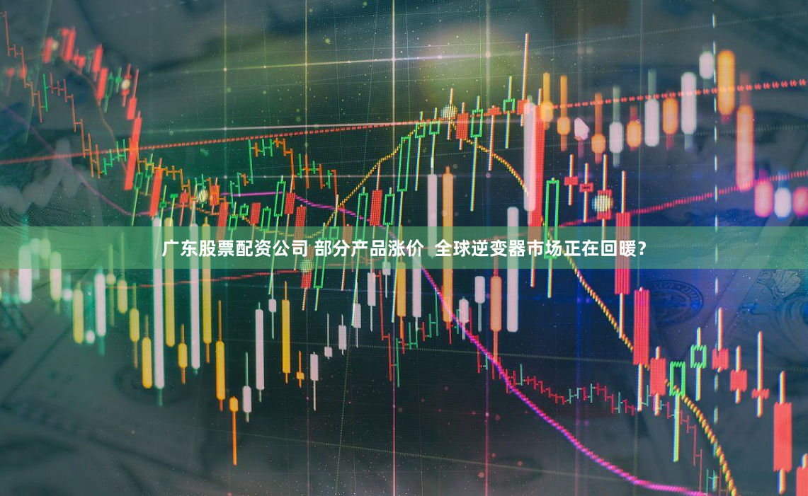 广东股票配资公司 部分产品涨价  全球逆变器市场正在回暖？