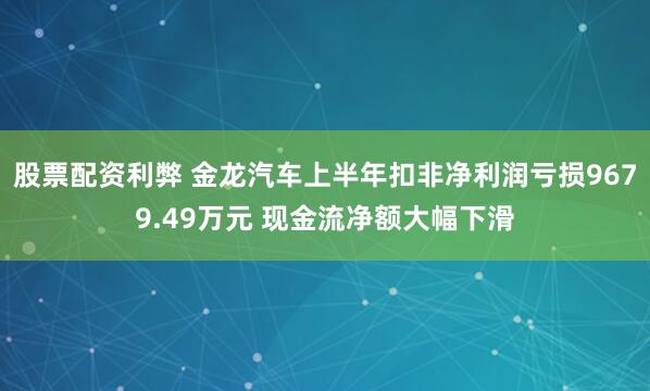 股票配资利弊 金龙汽车上半年扣非净利润亏损9679.49万元 现金流净额大幅下滑