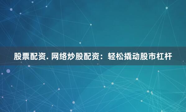 股票配资. 网络炒股配资：轻松撬动股市杠杆