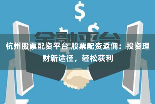 杭州股票配资平台 股票配资返佣：投资理财新途径，轻松获利