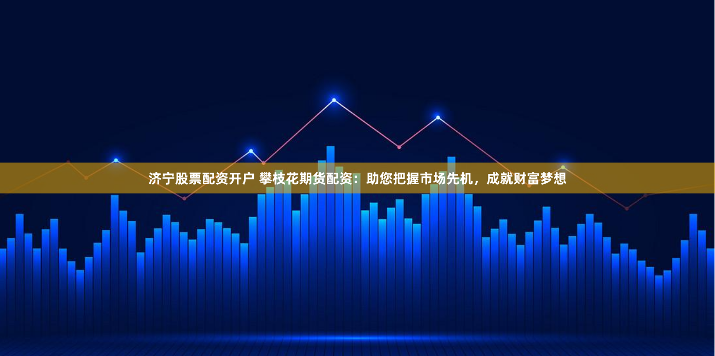 济宁股票配资开户 攀枝花期货配资：助您把握市场先机，成就财富梦想