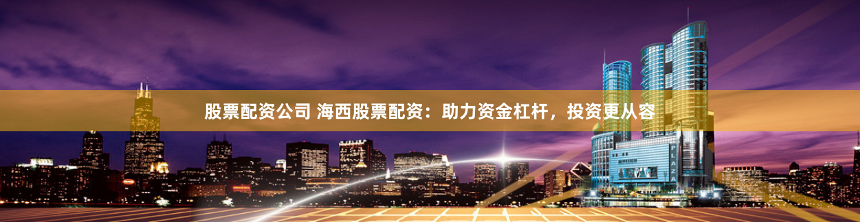 股票配资公司 海西股票配资：助力资金杠杆，投资更从容