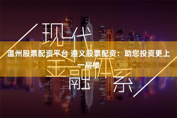 温州股票配资平台 遵义股票配资：助您投资更上一层楼