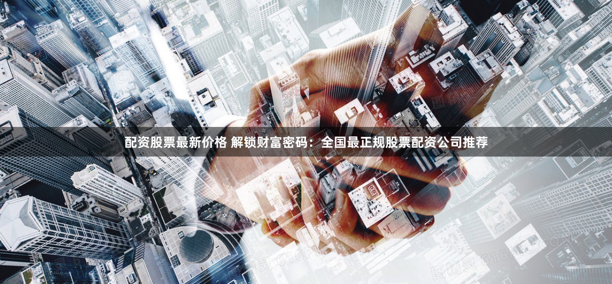 配资股票最新价格 解锁财富密码：全国最正规股票配资公司推荐