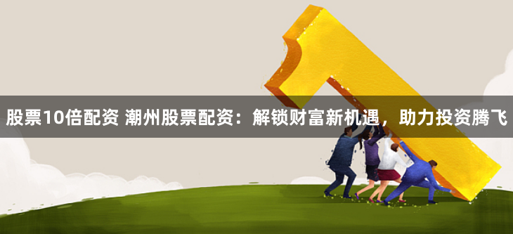 股票10倍配资 潮州股票配资：解锁财富新机遇，助力投资腾飞