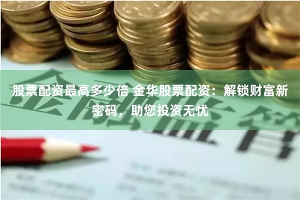 股票配资最高多少倍 金华股票配资：解锁财富新密码，助您投资无忧
