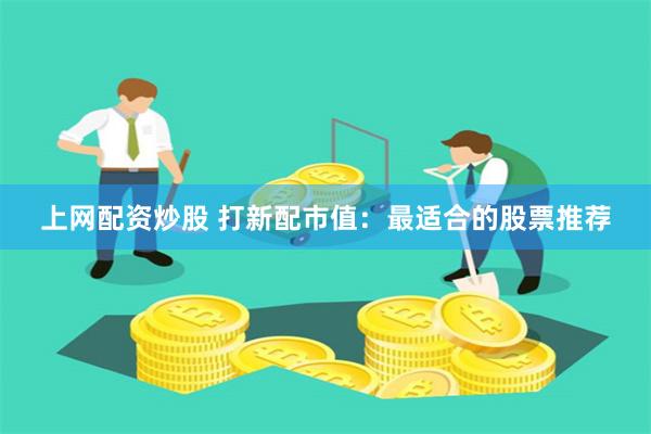 上网配资炒股 打新配市值：最适合的股票推荐