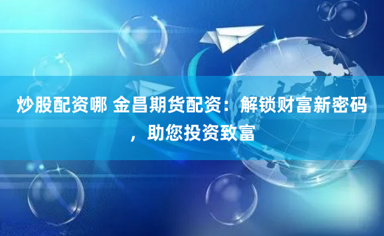 炒股配资哪 金昌期货配资：解锁财富新密码，助您投资致富