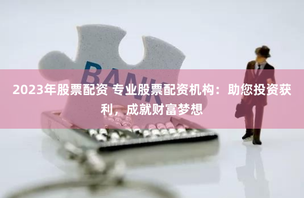 2023年股票配资 专业股票配资机构：助您投资获利，成就财富梦想