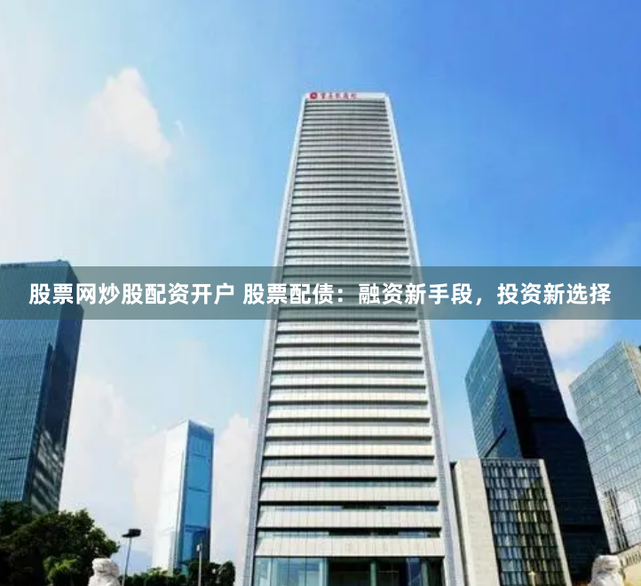 股票网炒股配资开户 股票配债：融资新手段，投资新选择